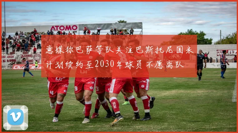 意媒称巴萨等队关注巴斯托尼国米计划续约至2030年球员不愿离队