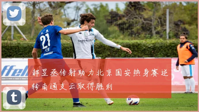 郝昱丞传射助力北京国安热身赛逆转南通支云取得胜利