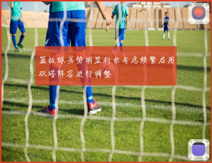 篮板球劣势明显科尔考虑频繁启用双塔阵容进行调整