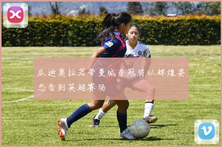 瓜迪奥拉若带曼城夺冠将以辉煌姿态告别英超赛场