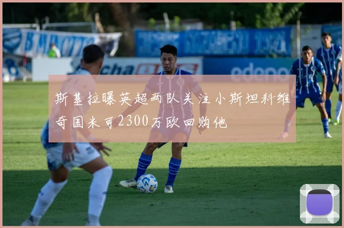 斯基拉曝英超两队关注小斯坦科维奇国米可2300万欧回购他
