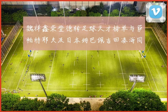 魏祥鑫荣登德转足球天才榜单与萨帕特耶夫及日本姆巴佩吉田凑海同列