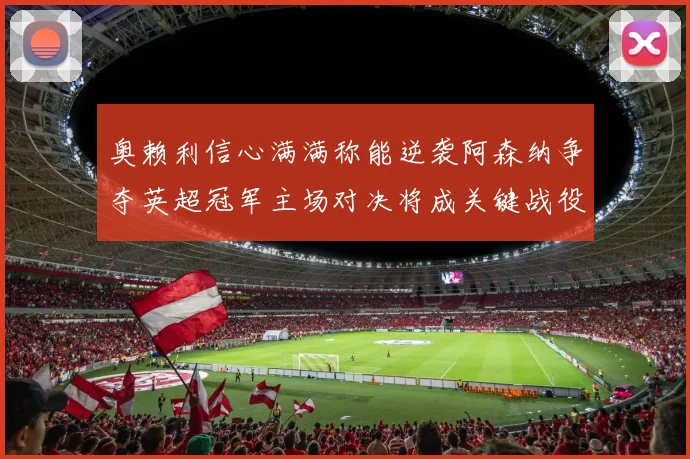奥赖利信心满满称能逆袭阿森纳争夺英超冠军主场对决将成关键战役