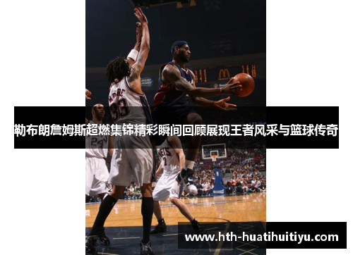 勒布朗詹姆斯超燃集锦精彩瞬间回顾展现王者风采与篮球传奇