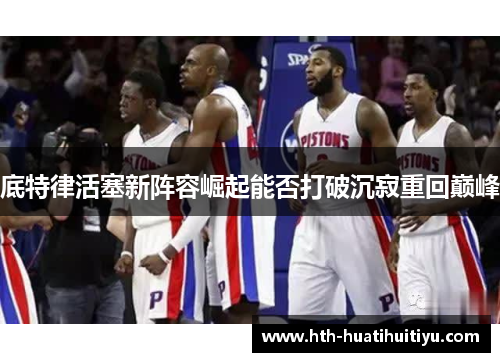 底特律活塞新阵容崛起能否打破沉寂重回巅峰