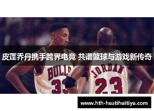 皮蓬乔丹携手跨界电竞 共谱篮球与游戏新传奇