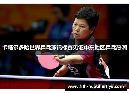 卡塔尔多哈世界乒乓球锦标赛见证中东地区乒乓热潮
