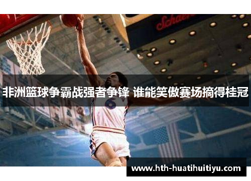 非洲篮球争霸战强者争锋 谁能笑傲赛场摘得桂冠